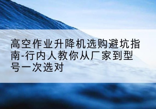 丁青升降平台厂家-高空作业升降机选购避坑指南-行内人教你从厂家到型号一次选对