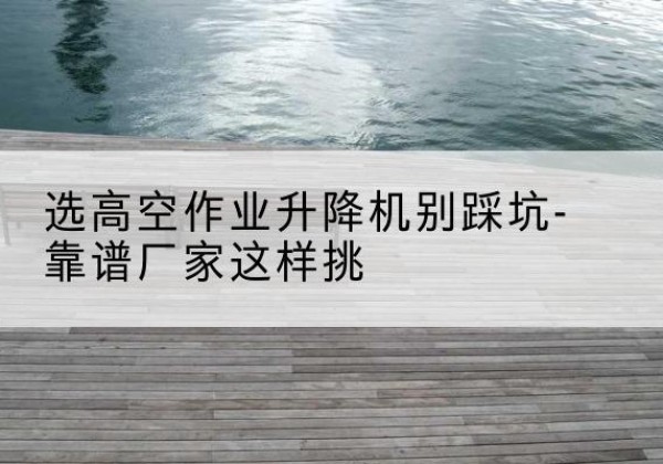 丁青剪叉式升降机厂家-选高空作业升降机别踩坑-靠谱厂家这样挑