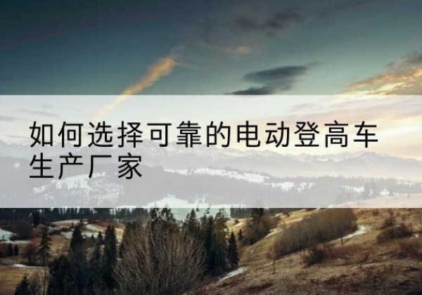 丁青电动登高车厂家-如何选择可靠的电动登高车生产厂家