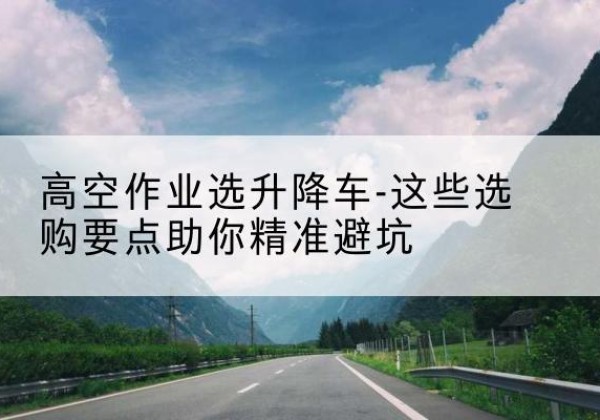 丁青升降车厂家-高空作业选升降车-这些选购要点助你*避坑
