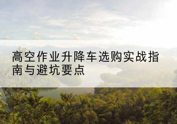 丁青升降车怎么选-高空作业升降车选购实战指南与避坑要点