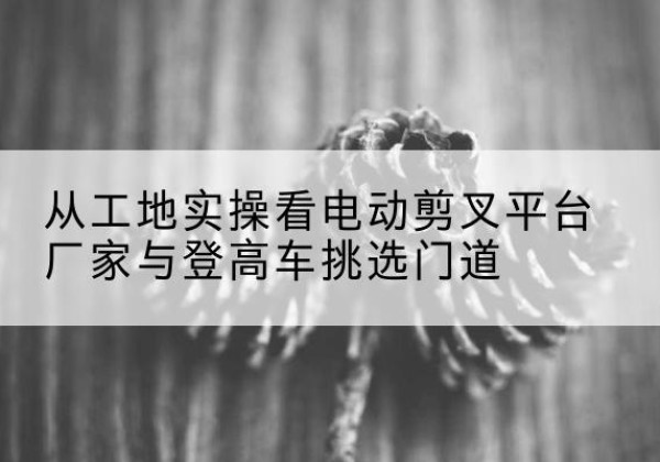 丁青电动剪叉升降平台厂家-从工地实操看电动剪叉平台厂家与登高车挑选门道