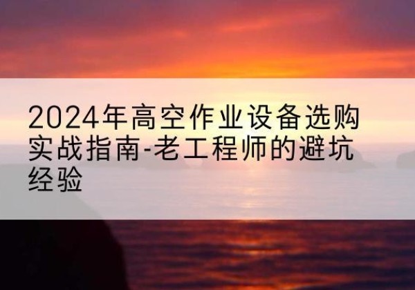 丁青高空作业升降机厂家推荐-2024年高空作业设备选购实战指南-老工程师的避坑经验