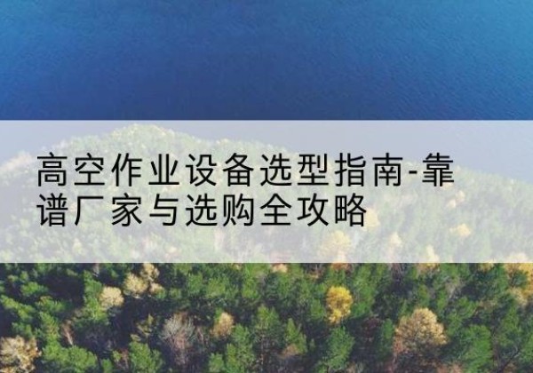 丁青升降车厂家-高空作业设备选型指南-靠谱厂家与选购全攻略