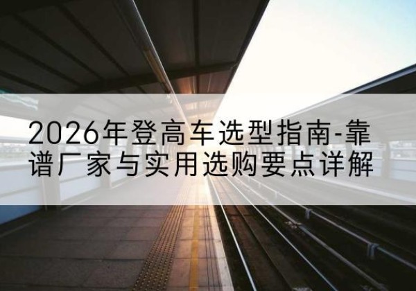丁青登高车厂家推荐-2026年登高车选型指南-靠谱厂家与实用选购要点详解
